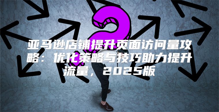 亚马逊店铺提升页面访问量攻略：优化策略与技巧助力提升流量，2025版
