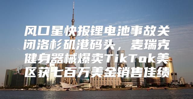 风口星快报锂电池事故关闭洛杉矶港码头，麦瑞克健身器械爆卖TikTok美区获七百万美金销售佳绩