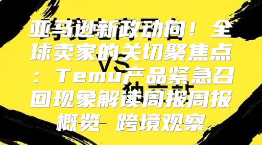 亚马逊新政动向！全球卖家的关切聚焦点：Temu产品紧急召回现象解读周报周报概览 跨境观察