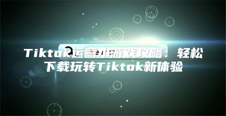 Tiktok运营小游戏攻略：轻松下载玩转Tiktok新体验