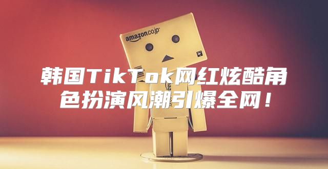 韩国TikTok网红炫酷角色扮演风潮引爆全网！
