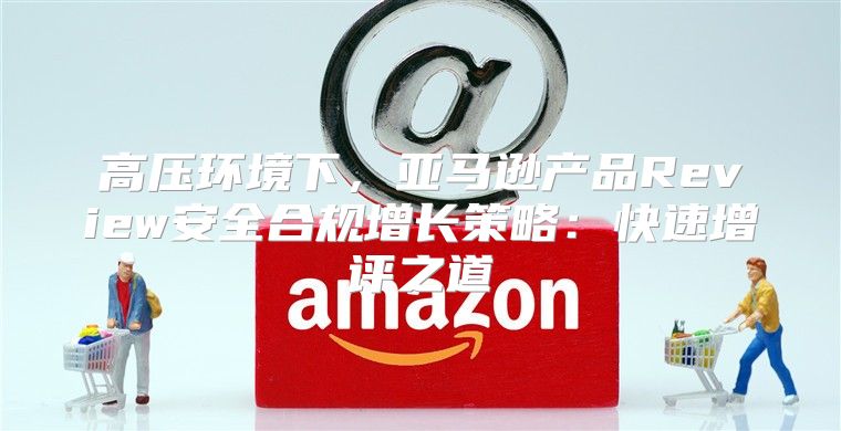 高压环境下，亚马逊产品Review安全合规增长策略：快速增评之道