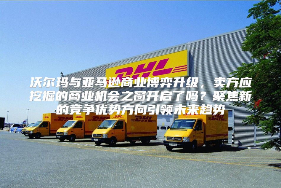 沃尔玛与亚马逊商业博弈升级，卖方应挖掘的商业机会之窗开启了吗？聚焦新的竞争优势方向引领未来趋势