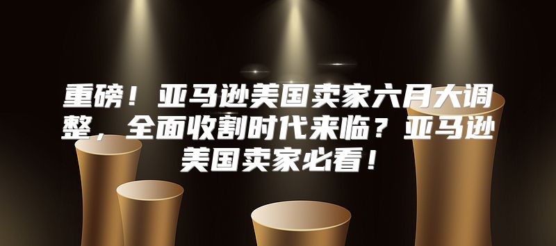 重磅！亚马逊美国卖家六月大调整，全面收割时代来临？亚马逊美国卖家必看！