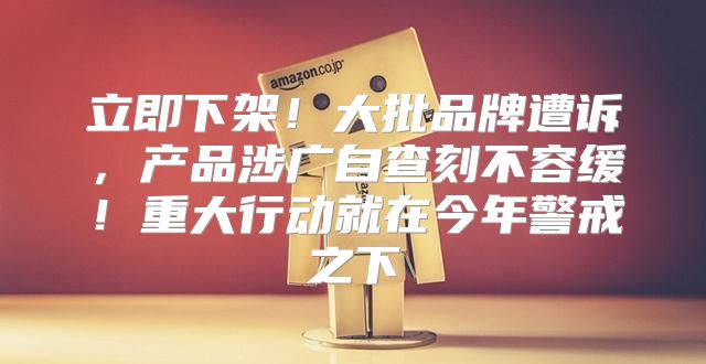 立即下架！大批品牌遭诉，产品涉广自查刻不容缓！重大行动就在今年警戒之下