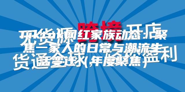 Tiktok网红家族动态：聚焦一家人的日常与潮流生活变迁年度聚焦