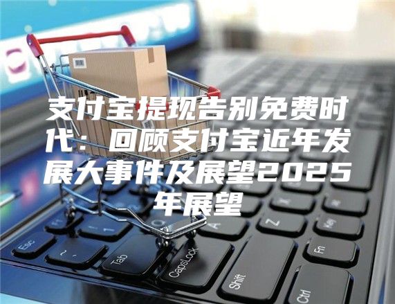支付宝提现告别免费时代：回顾支付宝近年发展大事件及展望2025年展望