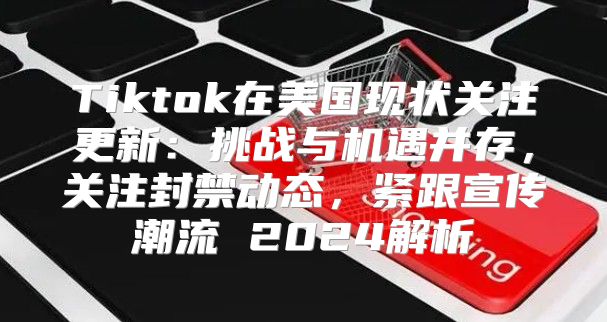 Tiktok在美国现状关注更新：挑战与机遇并存，关注封禁动态，紧跟宣传潮流 2025解析
