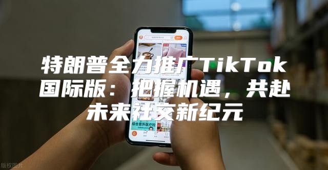 特朗普全力推广TikTok国际版：把握机遇，共赴未来社交新纪元