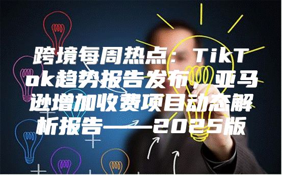 跨境每周热点：TikTok趋势报告发布，亚马逊增加收费项目动态解析报告——2025版