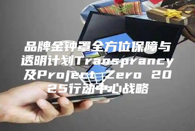 品牌金钟罩全方位保障与透明计划Transprancy及Project Zero 2025行动中心战略