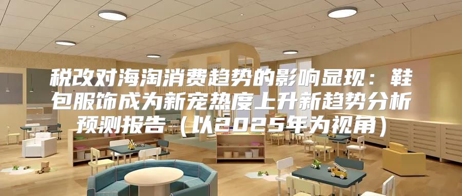 税改对海淘消费趋势的影响显现：鞋包服饰成为新宠热度上升新趋势分析预测报告以2025年为视角