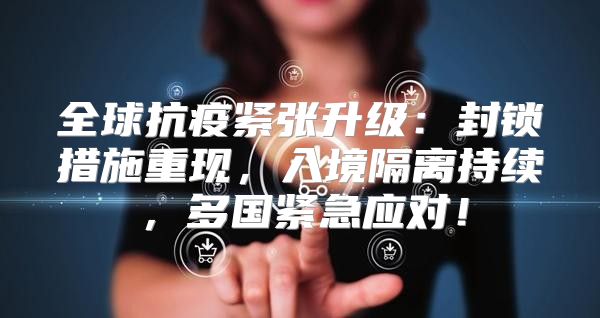 全球抗疫紧张升级：封锁措施重现，入境隔离持续，多国紧急应对！