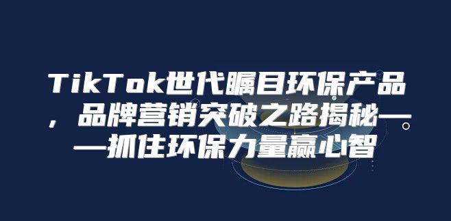 TikTok世代瞩目环保产品，品牌营销突破之路揭秘——抓住环保力量赢心智