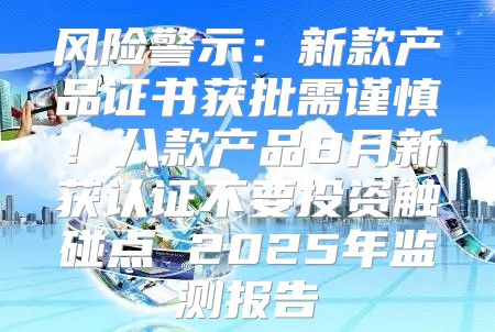 风险警示：新款产品证书获批需谨慎！八款产品8月新获认证不要投资触碰点 2025年监测报告