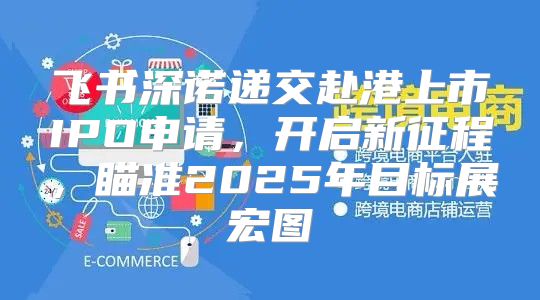 飞书深诺递交赴港上市IPO申请，开启新征程，瞄准2025年目标展宏图