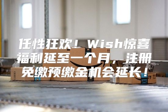 任性狂欢！Wish惊喜福利延至一个月，注册免缴预缴金机会延长！