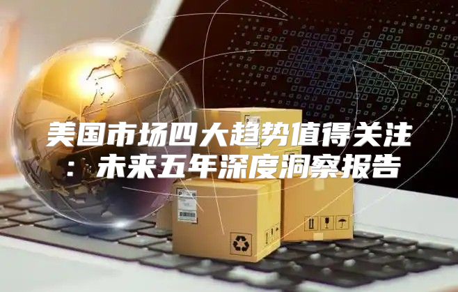 美国市场四大趋势值得关注：未来五年深度洞察报告