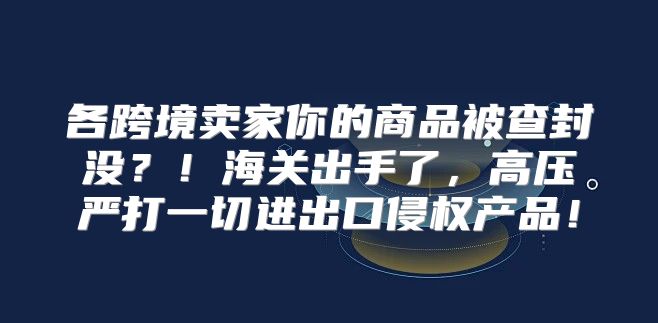 各跨境卖家你的商品被查封没？！海关出手了，高压严打一切进出口侵权产品！