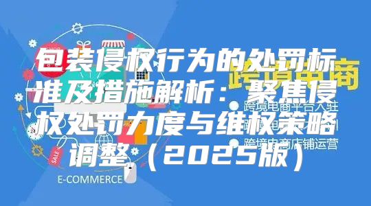 包装侵权行为的处罚标准及措施解析：聚焦侵权处罚力度与维权策略调整2025版