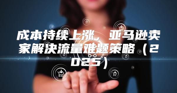 成本持续上涨，亚马逊卖家解决流量难题策略2025