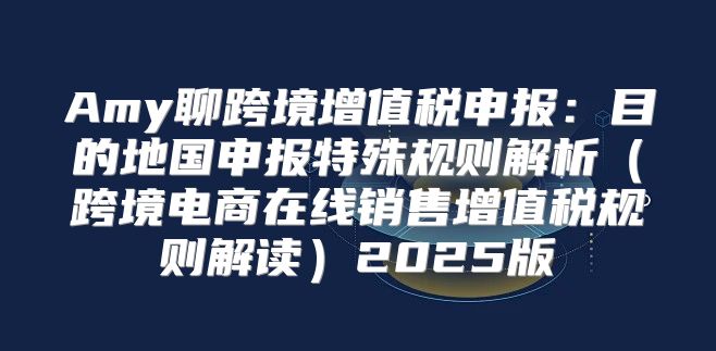 Amy聊跨境增值税申报：目的地国申报特殊规则解析跨境电商在线销售增值税规则解读2025版