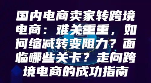 国内电商卖家转跨境电商：难关重重，如何缩减转变阻力？面临哪些关卡？走向跨境电商的成功指南
