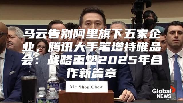 马云告别阿里旗下五家企业，腾讯大手笔增持唯品会：战略重塑2025年合作新篇章