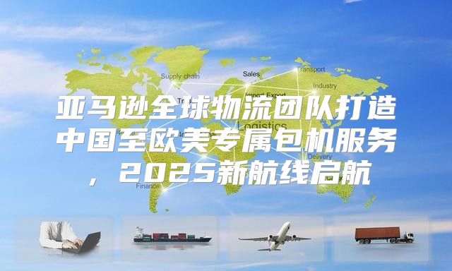 亚马逊全球物流团队打造中国至欧美专属包机服务，2025新航线启航