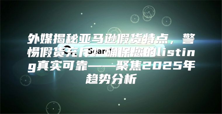 外媒揭秘亚马逊假货特点，警惕假货充斥！确保您的listing真实可靠——聚焦2025年趋势分析