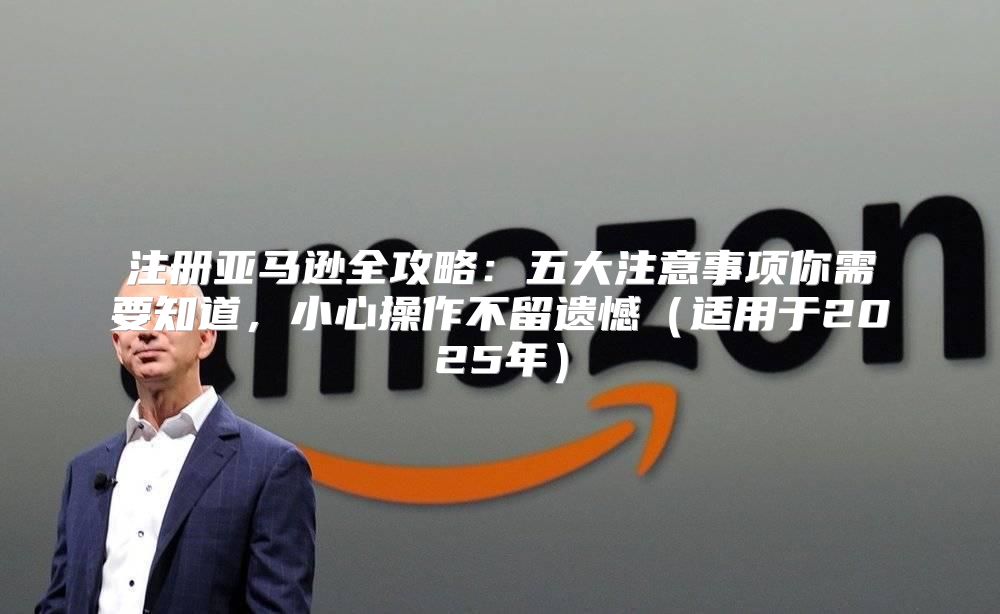 注册亚马逊全攻略：五大注意事项你需要知道，小心操作不留遗憾适用于2025年