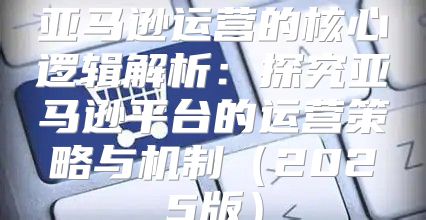 亚马逊运营的核心逻辑解析：探究亚马逊平台的运营策略与机制2025版