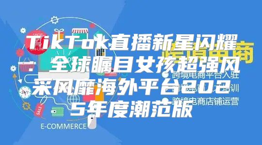 TikTok直播新星闪耀：全球瞩目女孩超强风采风靡海外平台2025年度潮范版