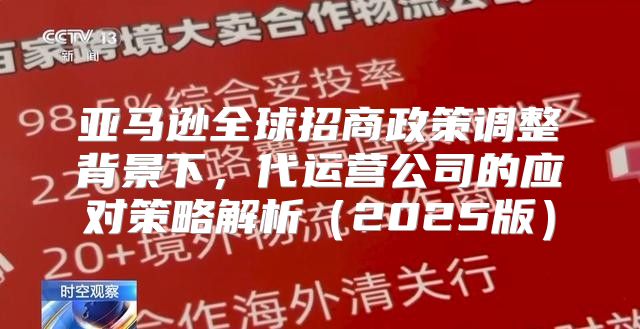 亚马逊全球招商政策调整背景下，代运营公司的应对策略解析2025版