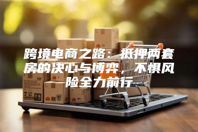 跨境电商之路：抵押两套房的决心与博弈，不惧风险全力前行