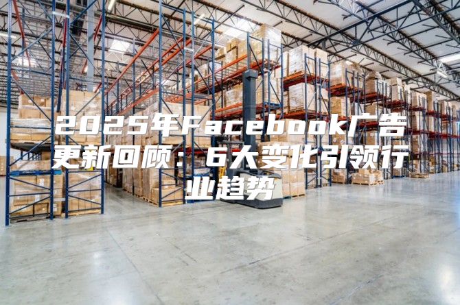 2025年Facebook广告更新回顾：6大变化引领行业趋势