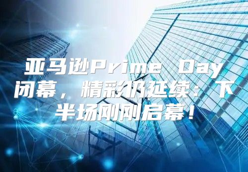 亚马逊Prime Day闭幕，精彩仍延续：下半场刚刚启幕！