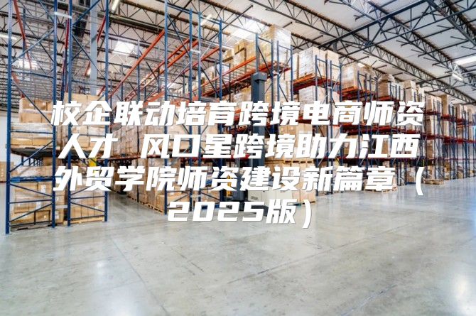 校企联动培育跨境电商师资人才 风口星跨境助力江西外贸学院师资建设新篇章2025版