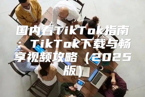 国内看TikTok指南：TikTok下载与畅享视频攻略2025版
