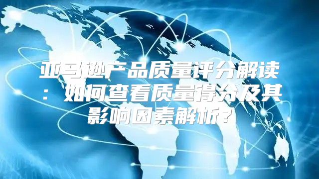 亚马逊产品质量评分解读：如何查看质量得分及其影响因素解析？