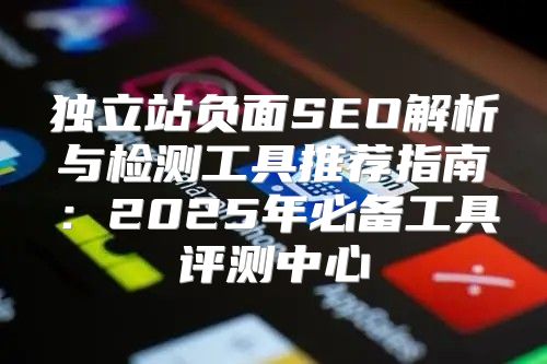 独立站负面SEO解析与检测工具推荐指南：2025年必备工具评测中心