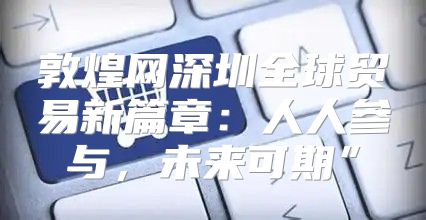 敦煌网深圳全球贸易新篇章：人人参与，未来可期”