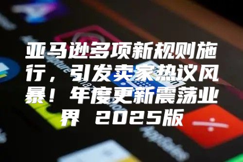 亚马逊多项新规则施行，引发卖家热议风暴！年度更新震荡业界 2025版