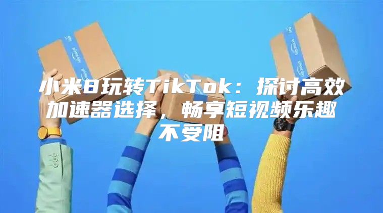 小米8玩转TikTok：探讨高效加速器选择，畅享短视频乐趣不受阻