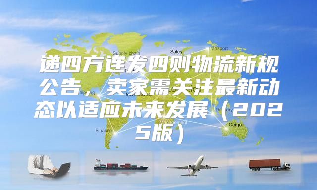 递四方连发四则物流新规公告，卖家需关注最新动态以适应未来发展2025版