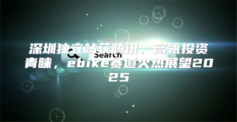 深圳独立站获腾讯、高瓴投资青睐，ebike赛道火热展望2025