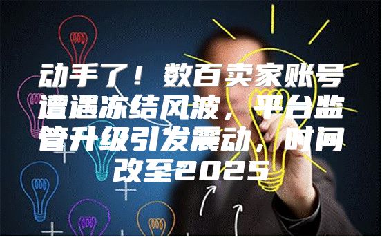 动手了！数百卖家账号遭遇冻结风波，平台监管升级引发震动，时间改至2025