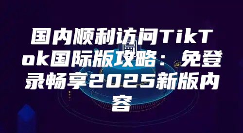 国内顺利访问TikTok国际版攻略：免登录畅享2025新版内容