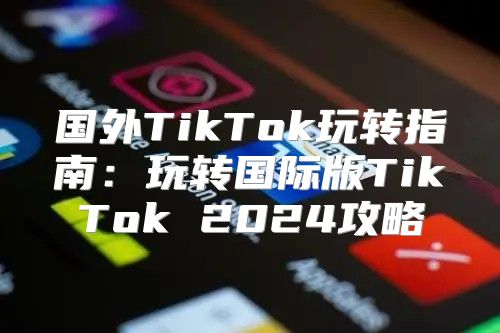 国外TikTok玩转指南：玩转国际版TikTok 2025攻略