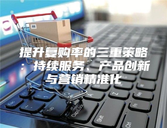 提升复购率的三重策略：持续服务、产品创新与营销精准化